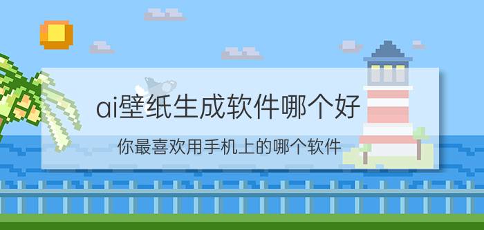 ai壁纸生成软件哪个好 你最喜欢用手机上的哪个软件？